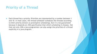 Priority of a Thread
 Each thread has a priority. Priorities are represented by a number between 1
and 10. in most cases, the thread scheduler schedules the threads according
to their priority (known as preemptive scheduling). But it is not guaranteed
because it depends on JVM specification that which scheduling it chooses. Not
that not only JVM a java programmer can also assign the priorities of a thread
explicitly in a java program.
 