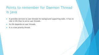 Points to remember for Daemon Thread
is java
 It provides services to user threads for background supporting tasks. It has no
role in life than to serve user threads.
 Its life depends on user threads.
 It is a low priority thread.
 