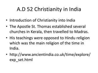 A.D 52 Christianity in India
• Introduction of Christianity into India
• The Apostle St. Thomas established several
churches in Kerala, then travelled to Madras.
• His teachings were opposed to Hindu religion
which was the main religion of the time in
India.
• http://www.ancientindia.co.uk/time/explore/
exp_set.html
 