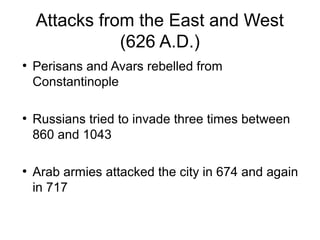 Attacks from the East and West
(626 A.D.)
●
Perisans and Avars rebelled from
Constantinople
●
Russians tried to invade three times between
860 and 1043
●
Arab armies attacked the city in 674 and again
in 717
 