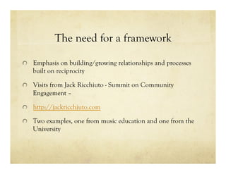 The need for a framework
!   Emphasis on building/growing relationships and processes
built on reciprocity
!   Visits from Jack Ricchiuto - Summit on Community
Engagement –
! http://jackricchiuto.com
!   Two examples, one from music education and one from the
University
 