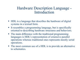 Hardware Description Language -
Introduction
 HDL is a language that describes the hardware of digital
systems in a textual form.
 It resembles a programming language, but is specifically
oriented to describing hardware structures and behaviors.
 The main difference with the traditional programming
languages is HDL’s representation of extensive parallel
operations whereas traditional ones represents mostly serial
operations.
 The most common use of a HDL is to provide an alternative
to schematics.
 