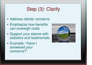 Step (3): Clarify
● Address clients' concerns
● Emphasize how benefits
can outweigh costs
● Support your stance with
statistics and testimonials
● Example: “Have I
answered your
concerns?”
 