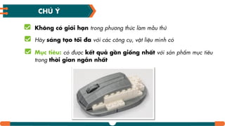 Không có giới hƥn trong phương thức làm mẫu thử
Hãy sáng tƥo tối đa với các công cụ, vật liệu mình có
Mục tiêu: có được kết quả gần giống nhất với sản phẩm mục tiêu
trong thời gian ngắn nhất
CHÚ Ý
 