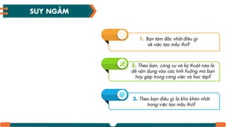 1. Bạn tâm đắc nhất điều gì
về việc tạo mẫu thử?
2. Theo bạn, công cụ và kỹ thuật nào là
dễ vận dụng vào các tình huống mà bạn
hay gặp trong công việc và học tập?
3. Theo bạn điều gì là khó khăn nhất
trong việc tạo mẫu thử?
SUY NGẪM
 