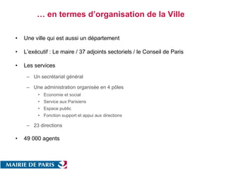 … en termes d’organisation de la Ville  Une ville qui est aussi un département  L’exécutif : Le maire / 37 adjoints sectoriels / le Conseil de Paris  Les services  Un secrétariat général  Une administration organisée en 4 pôles  Economie et social Service aux Parisiens Espace public Fonction support et appui aux directions  23 directions  49 000 agents  