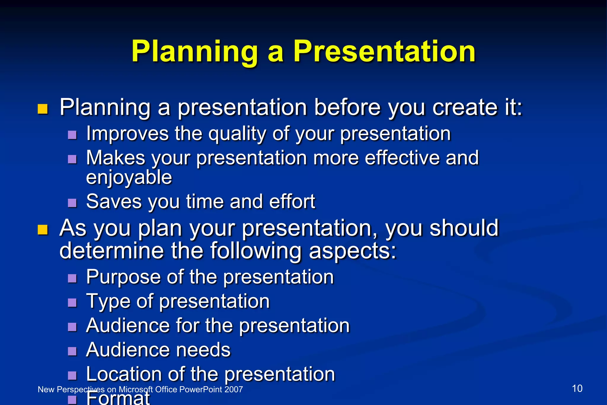 Planning a Presentation
 Planning a presentation before you create it:
 Improves the quality of your presentation
 Makes your presentation more effective and
enjoyable
 Saves you time and effort
 As you plan your presentation, you should
determine the following aspects:
 Purpose of the presentation
 Type of presentation
 Audience for the presentation
 Audience needs
 Location of the presentation
 Format
New Perspectives on Microsoft Office PowerPoint 2007 10
 