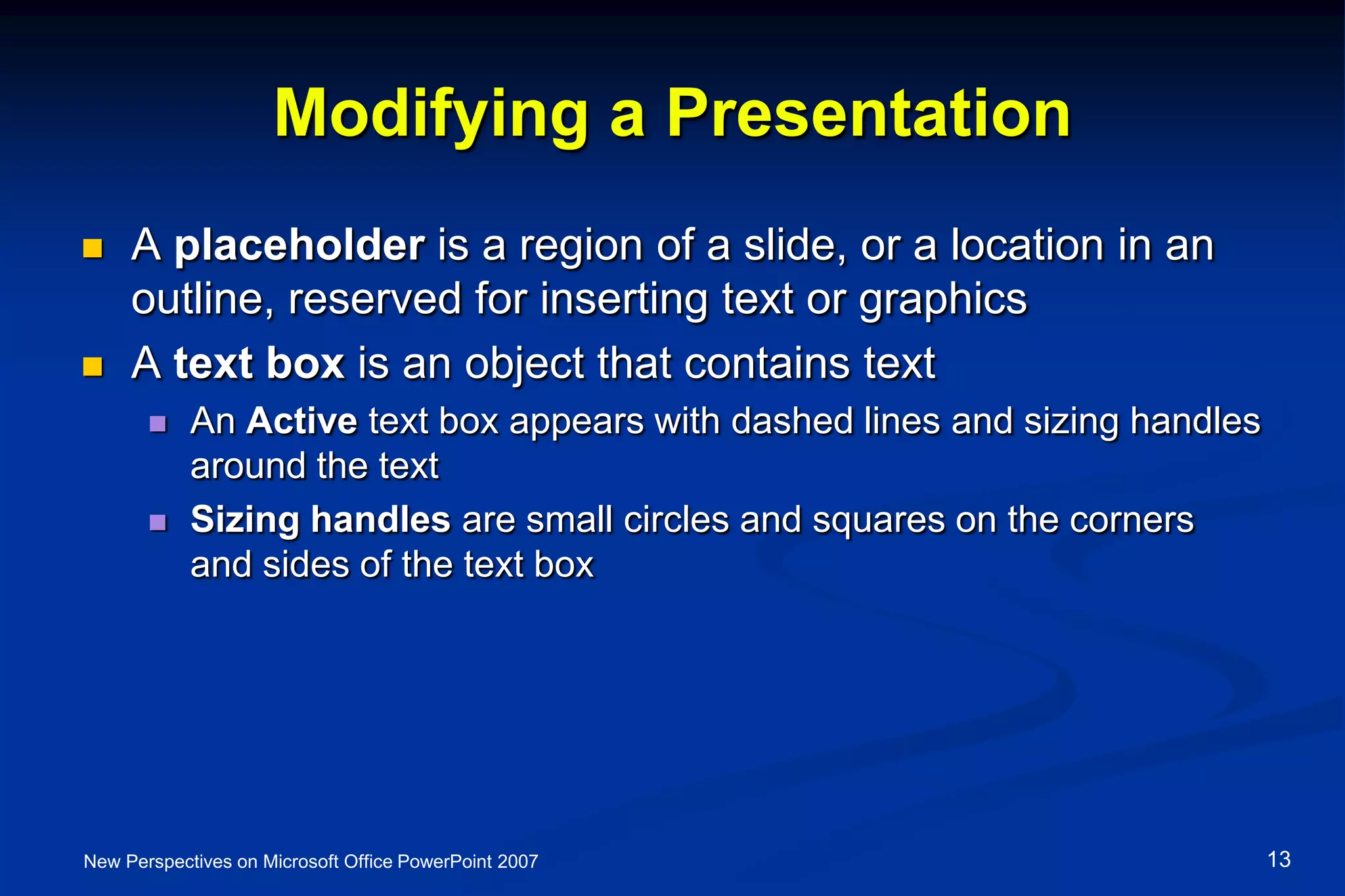 Modifying a Presentation
 A placeholder is a region of a slide, or a location in an
outline, reserved for inserting text or graphics
 A text box is an object that contains text
 An Active text box appears with dashed lines and sizing handles
around the text
 Sizing handles are small circles and squares on the corners
and sides of the text box
New Perspectives on Microsoft Office PowerPoint 2007 13
 