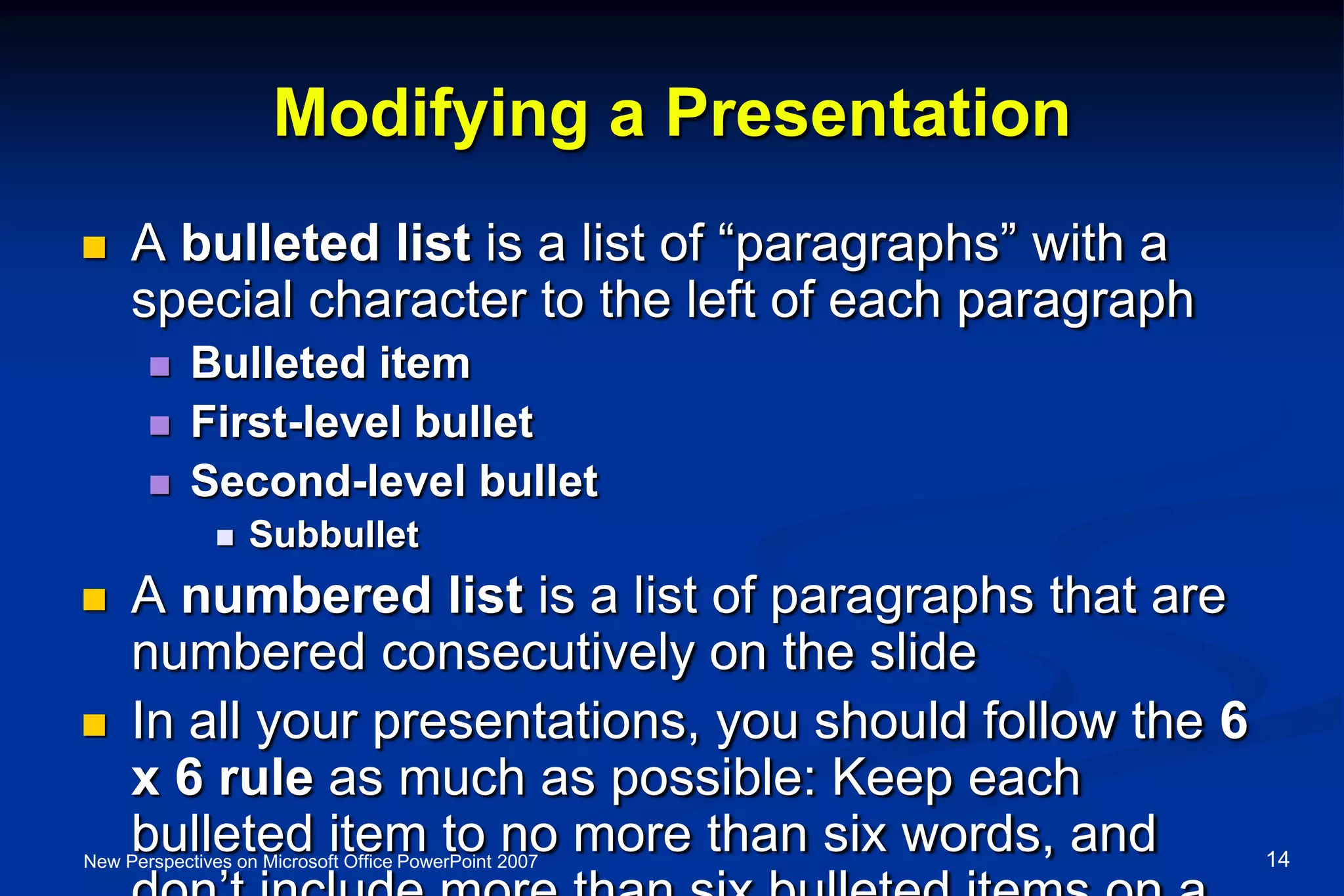 Modifying a Presentation
 A bulleted list is a list of “paragraphs” with a
special character to the left of each paragraph
 Bulleted item
 First-level bullet
 Second-level bullet
 Subbullet
 A numbered list is a list of paragraphs that are
numbered consecutively on the slide
 In all your presentations, you should follow the 6
x 6 rule as much as possible: Keep each
bulleted item to no more than six words, andNew Perspectives on Microsoft Office PowerPoint 2007 14
 