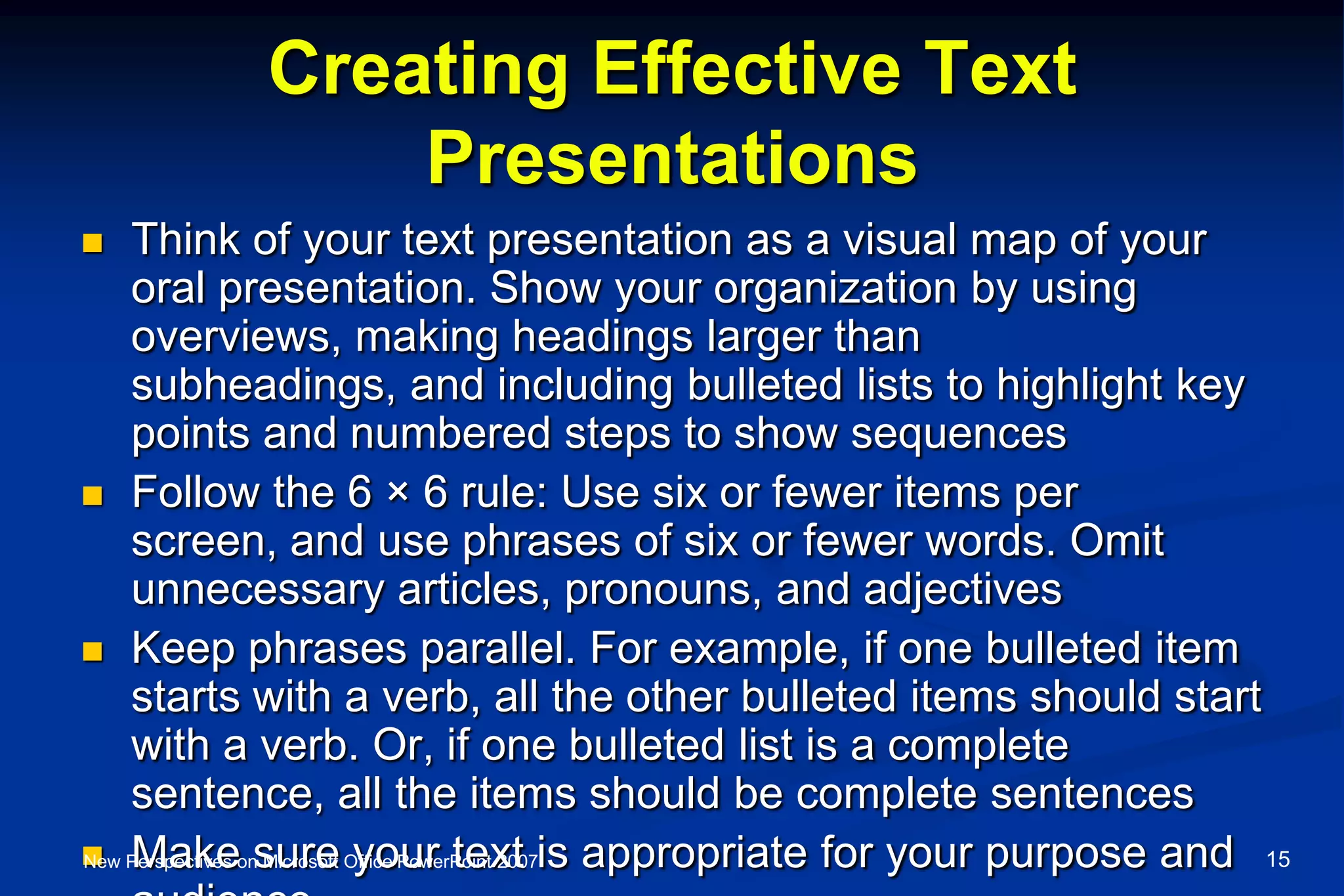Creating Effective Text
Presentations
 Think of your text presentation as a visual map of your
oral presentation. Show your organization by using
overviews, making headings larger than
subheadings, and including bulleted lists to highlight key
points and numbered steps to show sequences
 Follow the 6 × 6 rule: Use six or fewer items per
screen, and use phrases of six or fewer words. Omit
unnecessary articles, pronouns, and adjectives
 Keep phrases parallel. For example, if one bulleted item
starts with a verb, all the other bulleted items should start
with a verb. Or, if one bulleted list is a complete
sentence, all the items should be complete sentences
 Make sure your text is appropriate for your purpose andNew Perspectives on Microsoft Office PowerPoint 2007 15
 