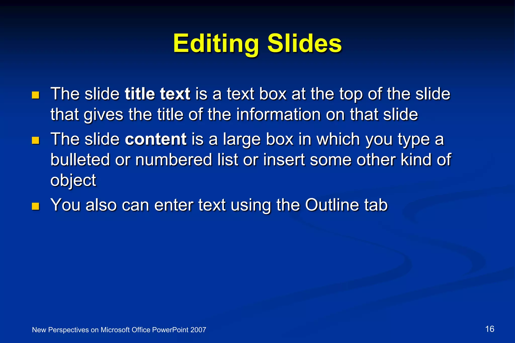 Editing Slides
 The slide title text is a text box at the top of the slide
that gives the title of the information on that slide
 The slide content is a large box in which you type a
bulleted or numbered list or insert some other kind of
object
 You also can enter text using the Outline tab
New Perspectives on Microsoft Office PowerPoint 2007 16
 
