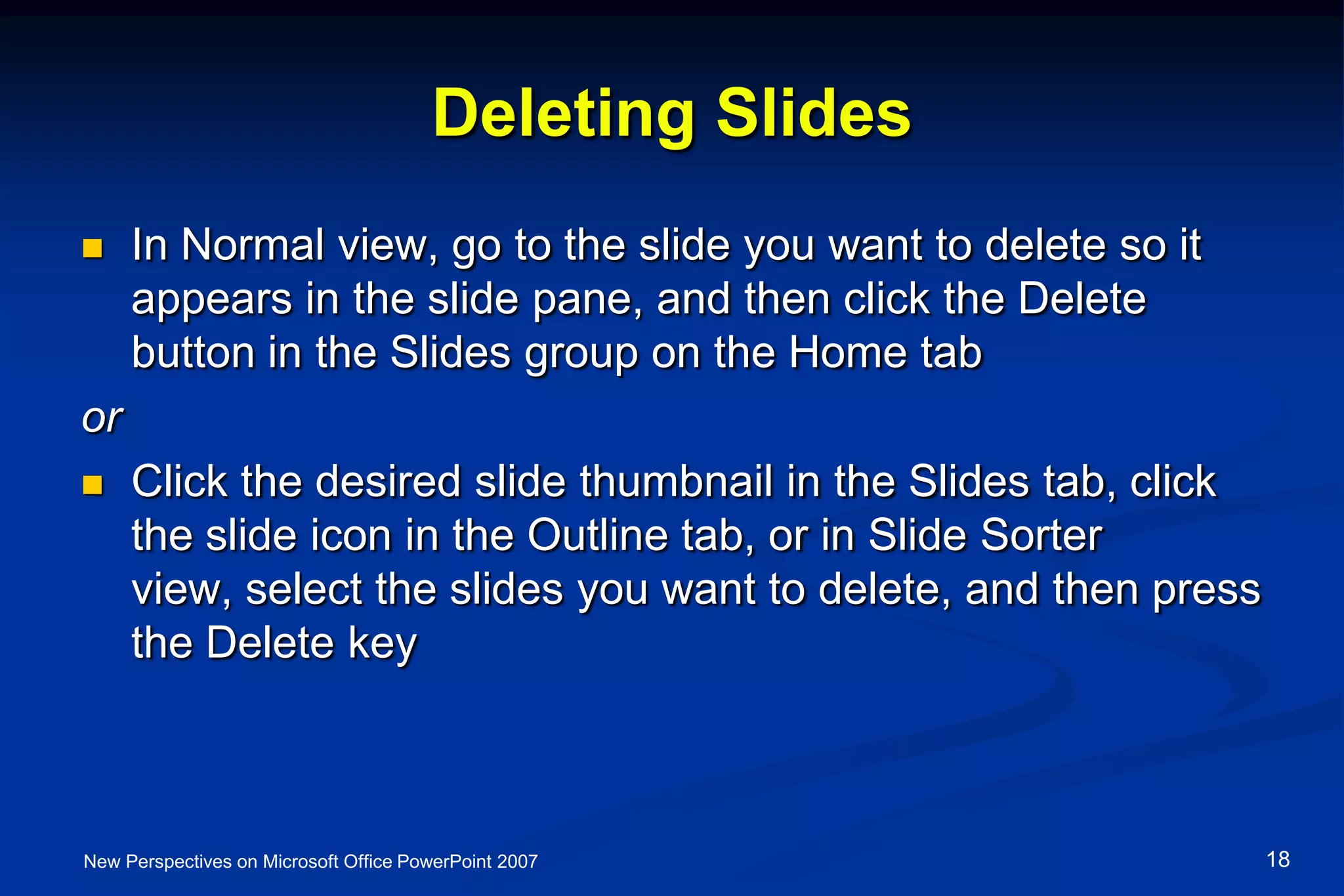 Deleting Slides
 In Normal view, go to the slide you want to delete so it
appears in the slide pane, and then click the Delete
button in the Slides group on the Home tab
or
 Click the desired slide thumbnail in the Slides tab, click
the slide icon in the Outline tab, or in Slide Sorter
view, select the slides you want to delete, and then press
the Delete key
New Perspectives on Microsoft Office PowerPoint 2007 18
 
