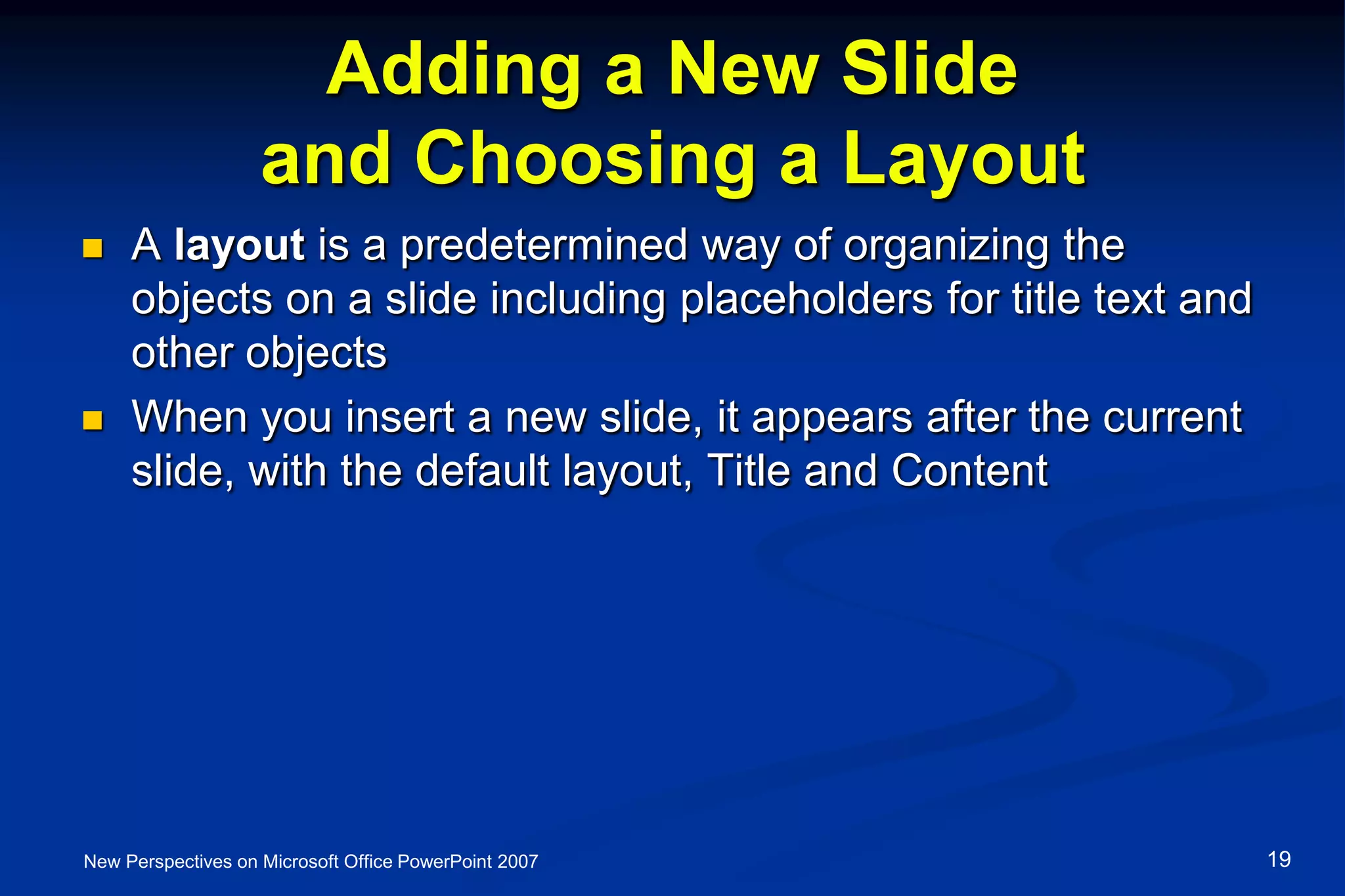 Adding a New Slide
and Choosing a Layout
 A layout is a predetermined way of organizing the
objects on a slide including placeholders for title text and
other objects
 When you insert a new slide, it appears after the current
slide, with the default layout, Title and Content
New Perspectives on Microsoft Office PowerPoint 2007 19
 