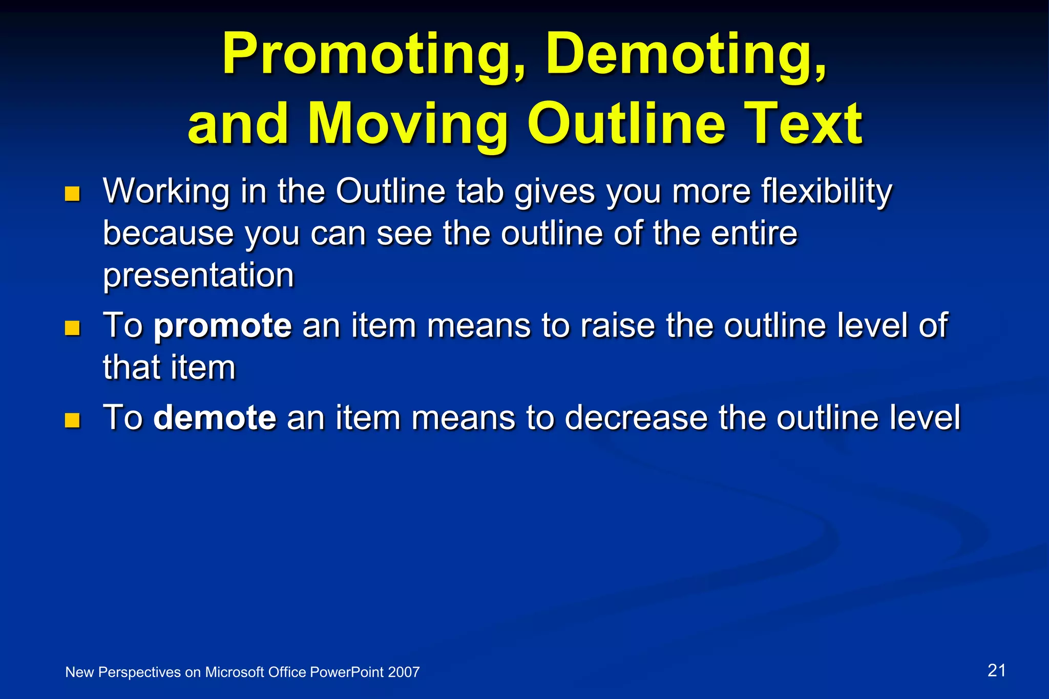 Promoting, Demoting,
and Moving Outline Text
 Working in the Outline tab gives you more flexibility
because you can see the outline of the entire
presentation
 To promote an item means to raise the outline level of
that item
 To demote an item means to decrease the outline level
New Perspectives on Microsoft Office PowerPoint 2007 21
 