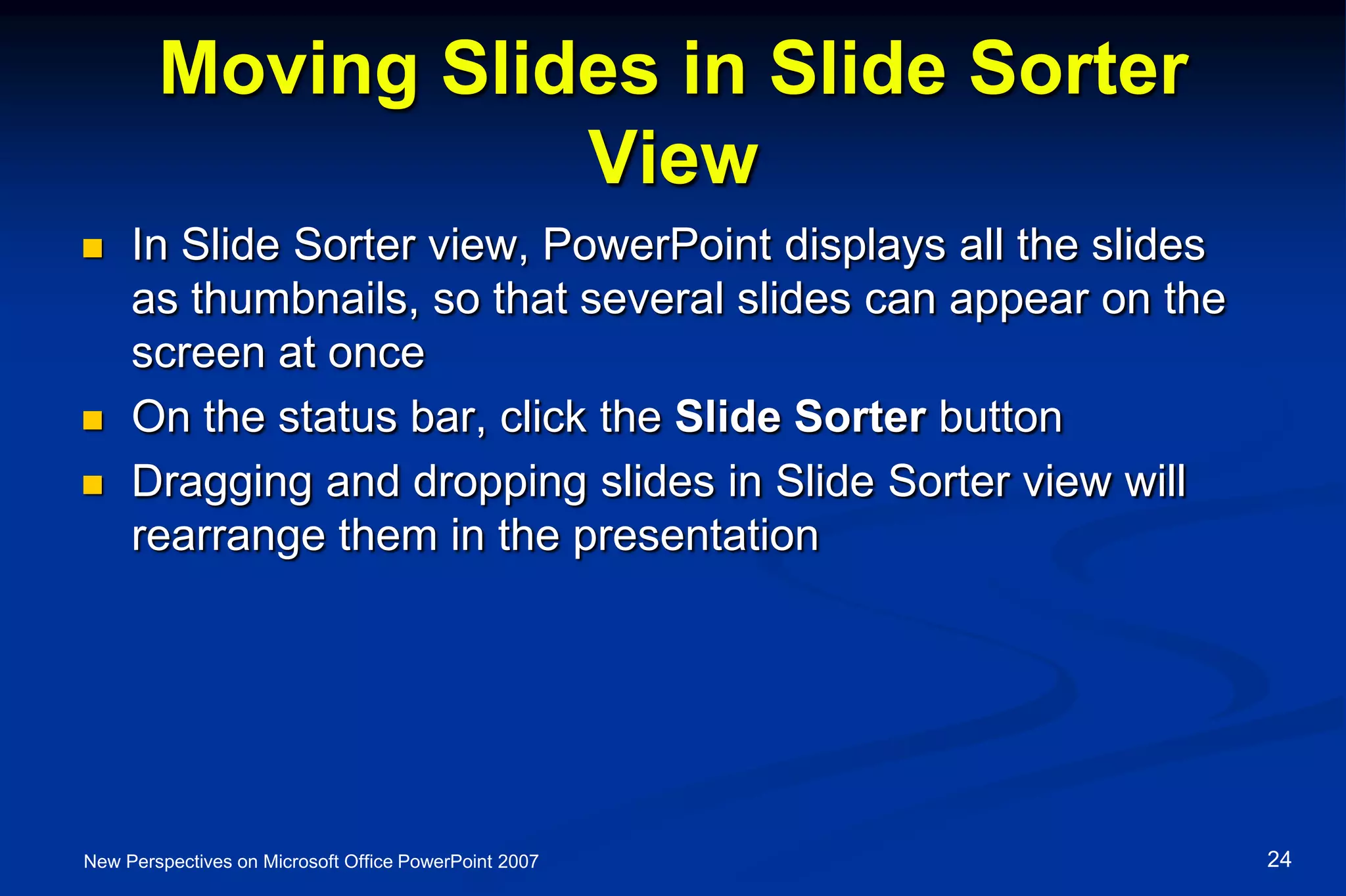 Moving Slides in Slide Sorter
View
 In Slide Sorter view, PowerPoint displays all the slides
as thumbnails, so that several slides can appear on the
screen at once
 On the status bar, click the Slide Sorter button
 Dragging and dropping slides in Slide Sorter view will
rearrange them in the presentation
New Perspectives on Microsoft Office PowerPoint 2007 24
 