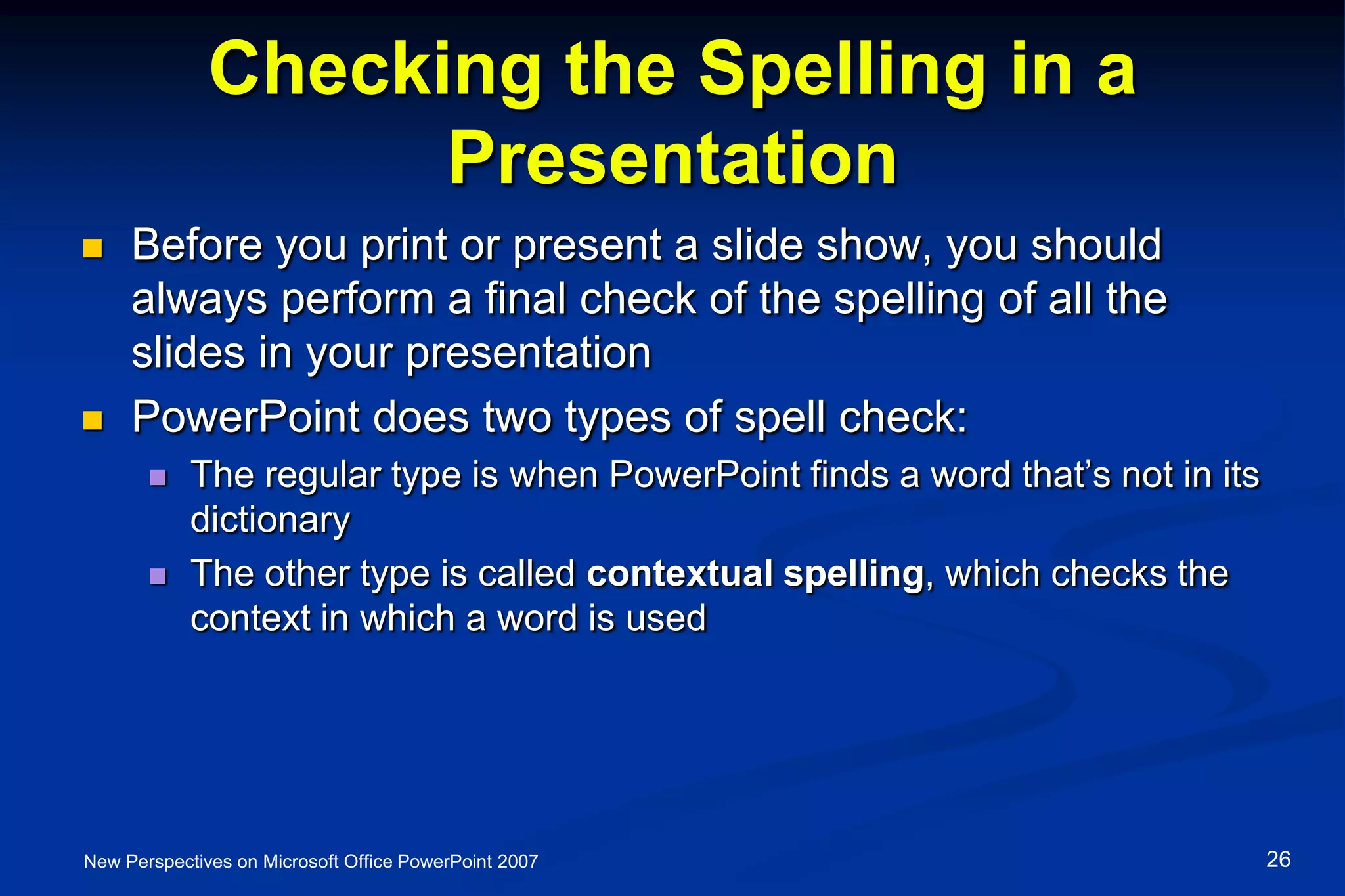 Checking the Spelling in a
Presentation
 Before you print or present a slide show, you should
always perform a final check of the spelling of all the
slides in your presentation
 PowerPoint does two types of spell check:
 The regular type is when PowerPoint finds a word that’s not in its
dictionary
 The other type is called contextual spelling, which checks the
context in which a word is used
New Perspectives on Microsoft Office PowerPoint 2007 26
 