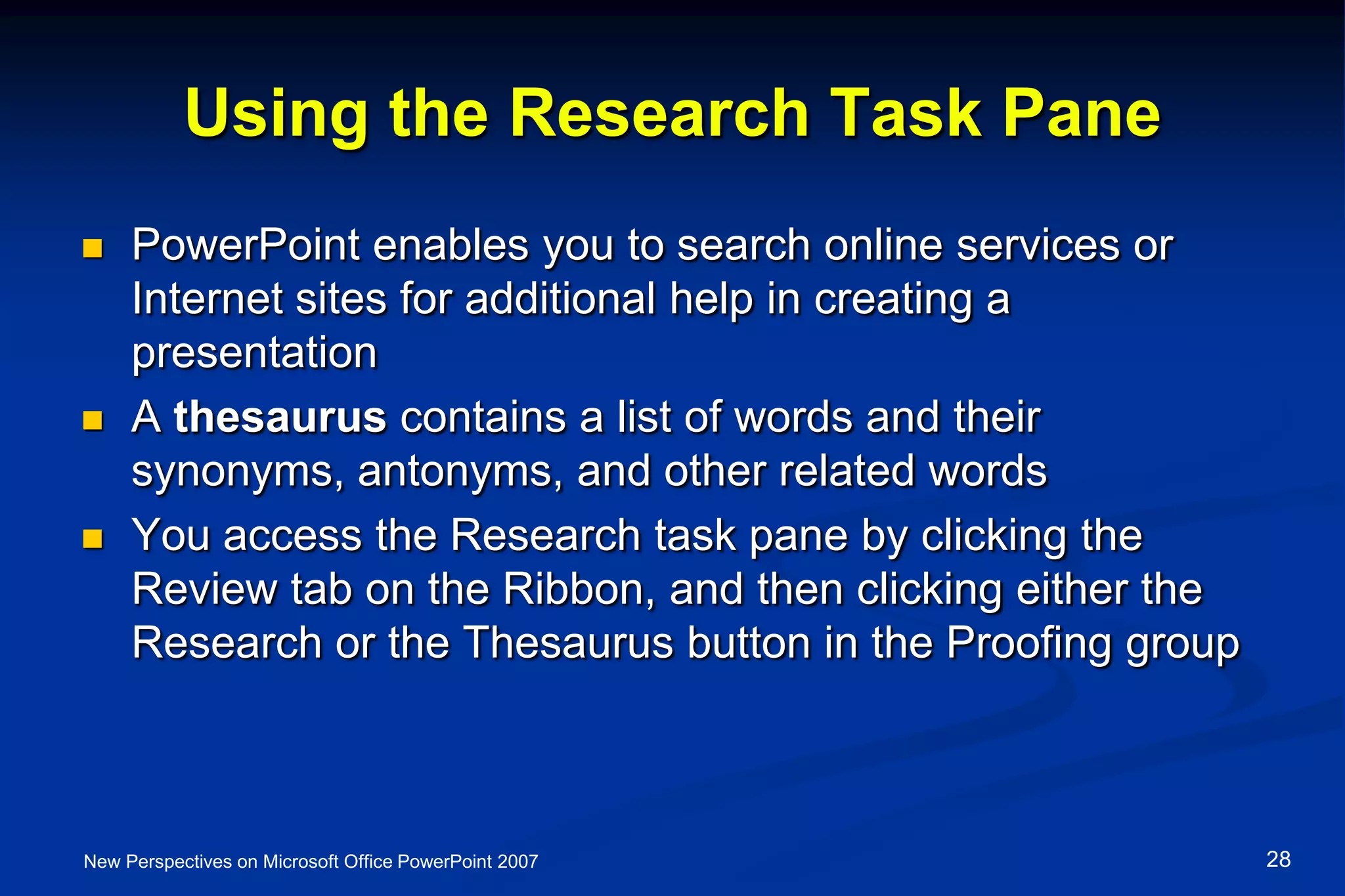 Using the Research Task Pane
 PowerPoint enables you to search online services or
Internet sites for additional help in creating a
presentation
 A thesaurus contains a list of words and their
synonyms, antonyms, and other related words
 You access the Research task pane by clicking the
Review tab on the Ribbon, and then clicking either the
Research or the Thesaurus button in the Proofing group
New Perspectives on Microsoft Office PowerPoint 2007 28
 