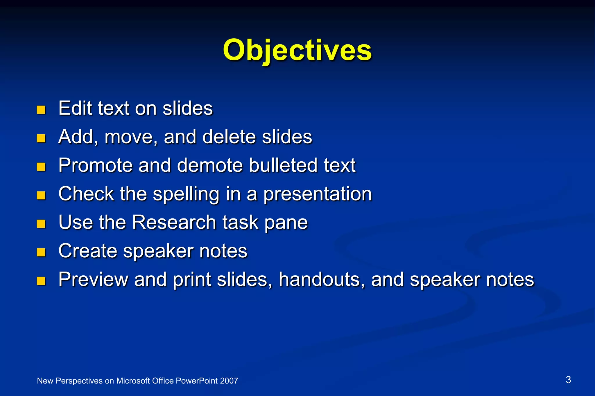 Objectives
 Edit text on slides
 Add, move, and delete slides
 Promote and demote bulleted text
 Check the spelling in a presentation
 Use the Research task pane
 Create speaker notes
 Preview and print slides, handouts, and speaker notes
New Perspectives on Microsoft Office PowerPoint 2007 3
 