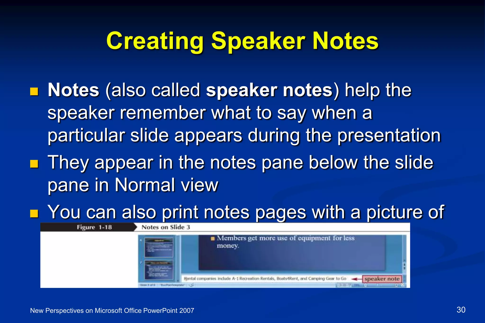 Creating Speaker Notes
 Notes (also called speaker notes) help the
speaker remember what to say when a
particular slide appears during the presentation
 They appear in the notes pane below the slide
pane in Normal view
 You can also print notes pages with a picture of
and notes about each slide
New Perspectives on Microsoft Office PowerPoint 2007 30
 