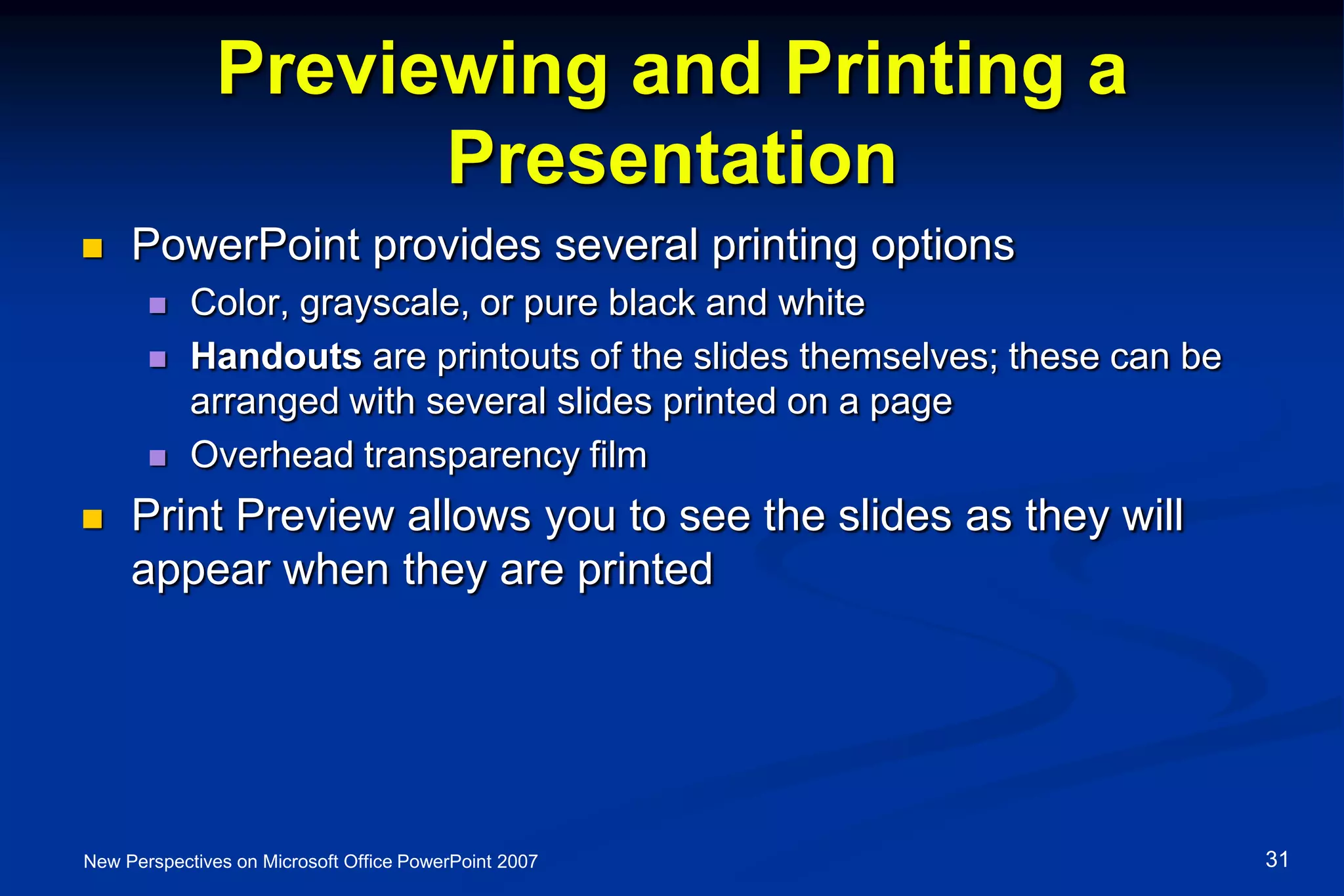 Previewing and Printing a
Presentation
 PowerPoint provides several printing options
 Color, grayscale, or pure black and white
 Handouts are printouts of the slides themselves; these can be
arranged with several slides printed on a page
 Overhead transparency film
 Print Preview allows you to see the slides as they will
appear when they are printed
New Perspectives on Microsoft Office PowerPoint 2007 31
 