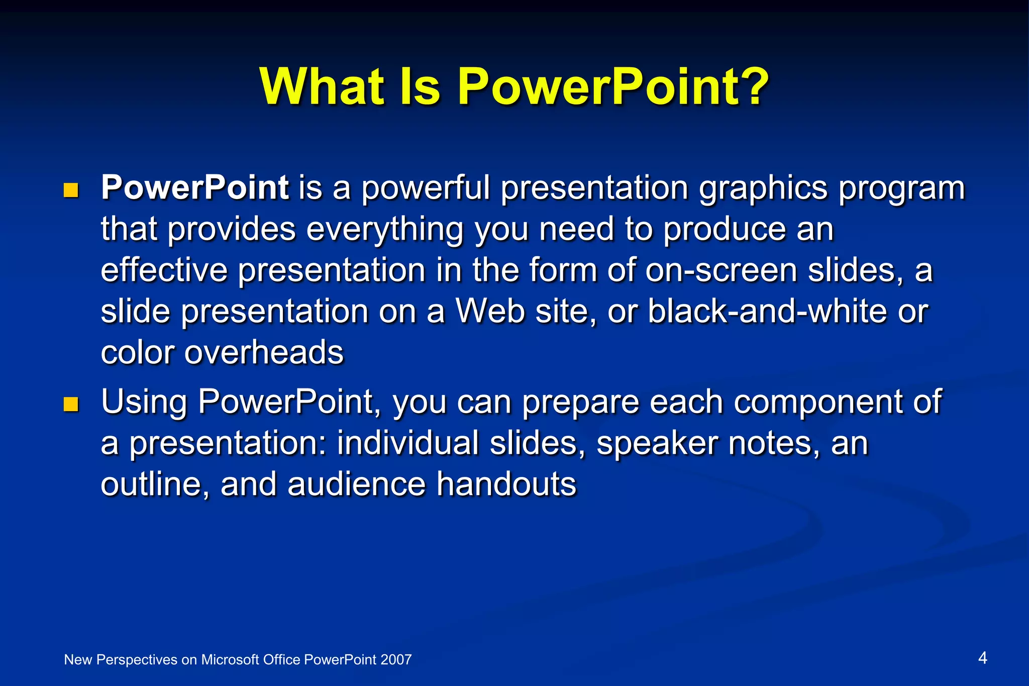 What Is PowerPoint?
 PowerPoint is a powerful presentation graphics program
that provides everything you need to produce an
effective presentation in the form of on-screen slides, a
slide presentation on a Web site, or black-and-white or
color overheads
 Using PowerPoint, you can prepare each component of
a presentation: individual slides, speaker notes, an
outline, and audience handouts
New Perspectives on Microsoft Office PowerPoint 2007 4
 