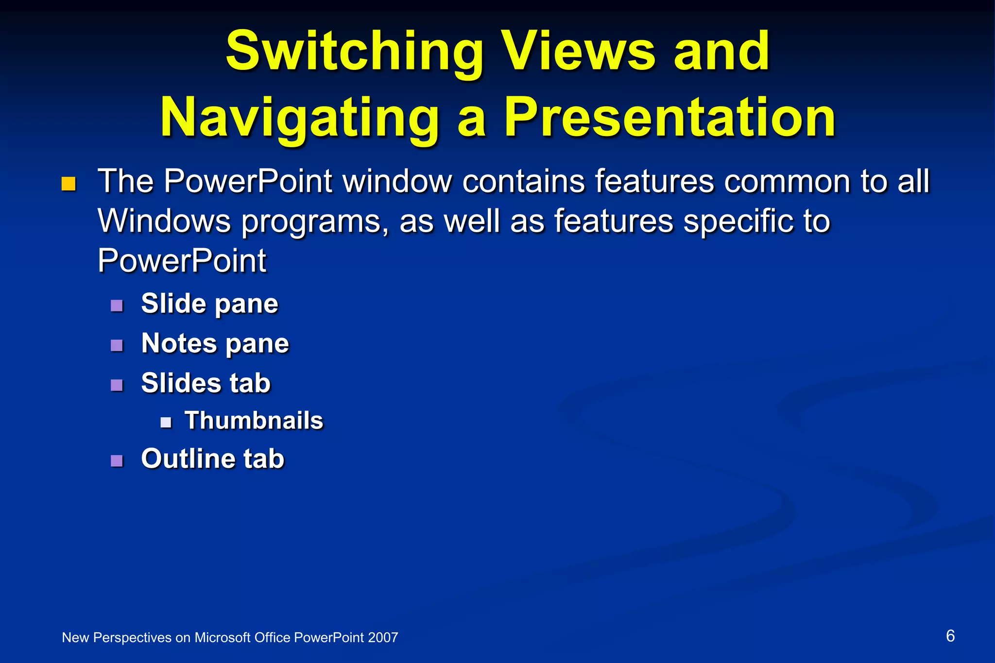 Switching Views and
Navigating a Presentation
 The PowerPoint window contains features common to all
Windows programs, as well as features specific to
PowerPoint
 Slide pane
 Notes pane
 Slides tab
 Thumbnails
 Outline tab
New Perspectives on Microsoft Office PowerPoint 2007 6
 