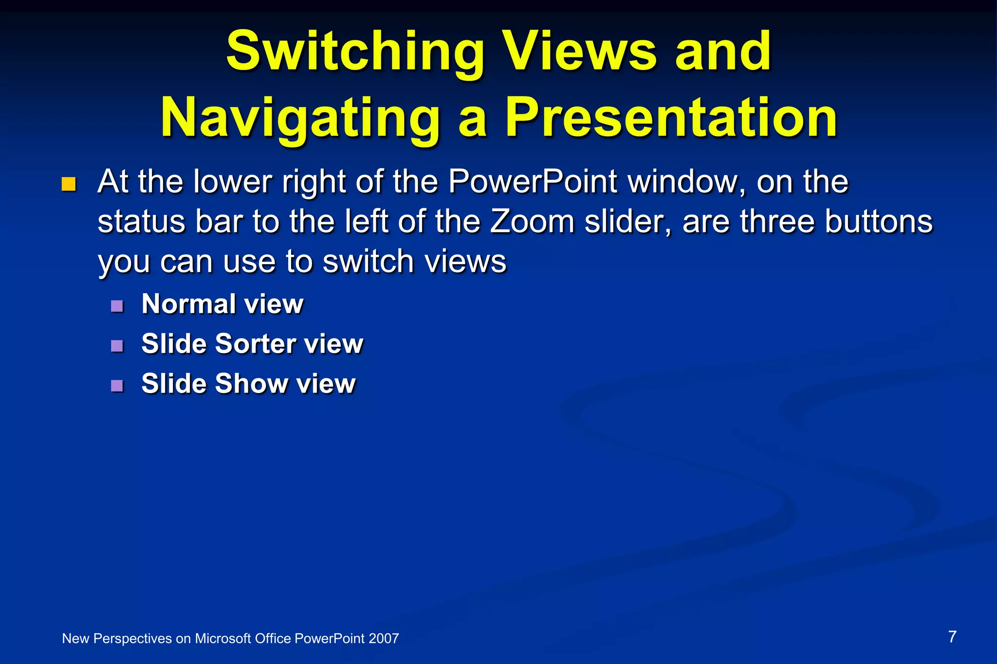Switching Views and
Navigating a Presentation
 At the lower right of the PowerPoint window, on the
status bar to the left of the Zoom slider, are three buttons
you can use to switch views
 Normal view
 Slide Sorter view
 Slide Show view
New Perspectives on Microsoft Office PowerPoint 2007 7
 