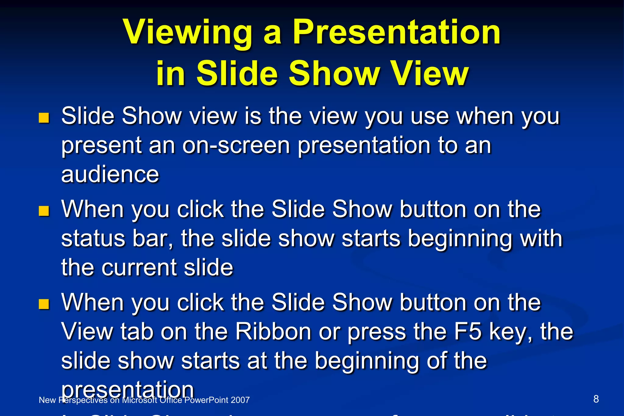 Viewing a Presentation
in Slide Show View
 Slide Show view is the view you use when you
present an on-screen presentation to an
audience
 When you click the Slide Show button on the
status bar, the slide show starts beginning with
the current slide
 When you click the Slide Show button on the
View tab on the Ribbon or press the F5 key, the
slide show starts at the beginning of the
presentationNew Perspectives on Microsoft Office PowerPoint 2007 8
 