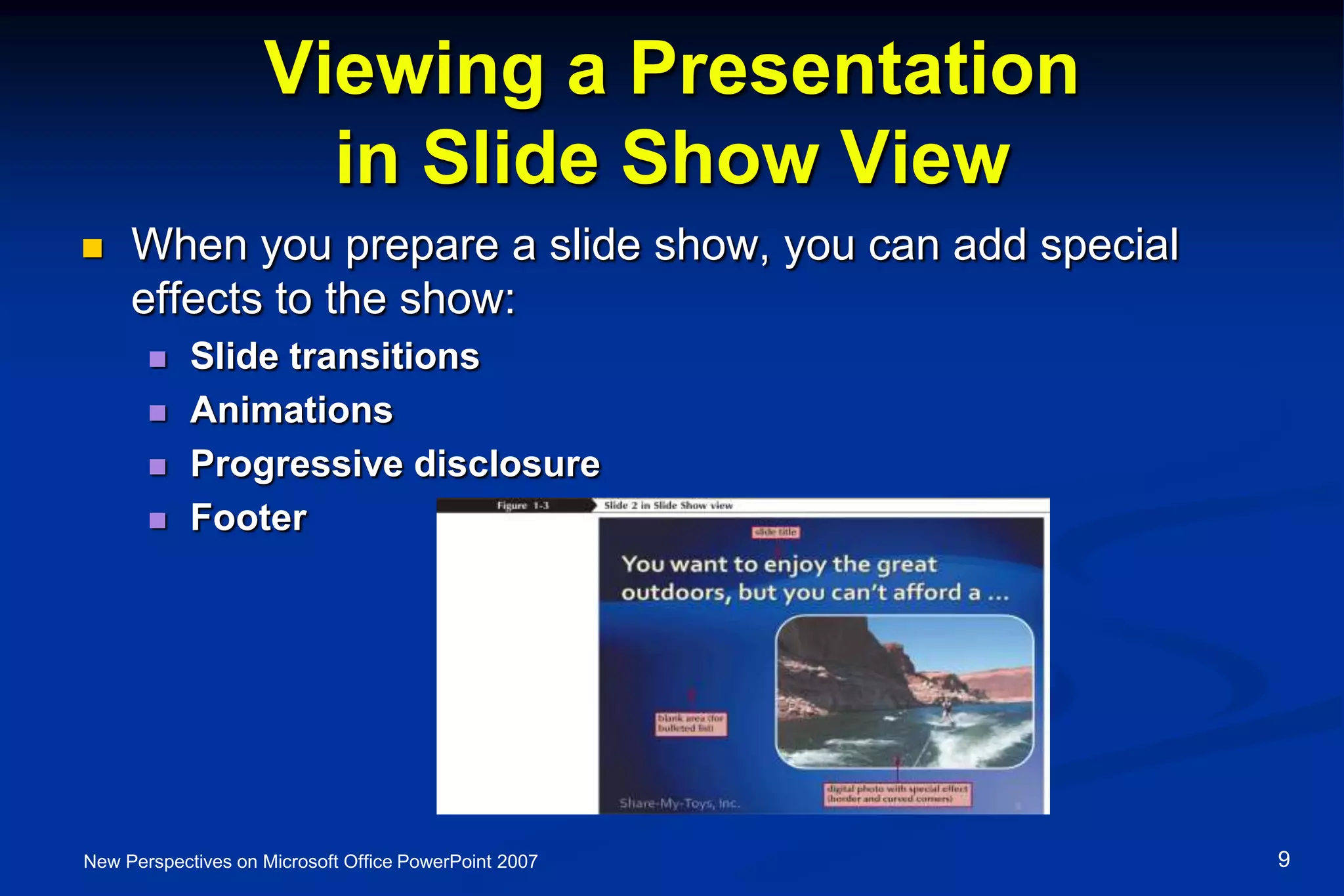 Viewing a Presentation
in Slide Show View
 When you prepare a slide show, you can add special
effects to the show:
 Slide transitions
 Animations
 Progressive disclosure
 Footer
New Perspectives on Microsoft Office PowerPoint 2007 9
 