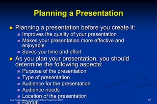 Planning a Presentation
 Planning a presentation before you create it:
 Improves the quality of your presentation
 Makes your presentation more effective and
enjoyable
 Saves you time and effort
 As you plan your presentation, you should
determine the following aspects:
 Purpose of the presentation
 Type of presentation
 Audience for the presentation
 Audience needs
 Location of the presentation
 Format
New Perspectives on Microsoft Office PowerPoint 2007 10
 