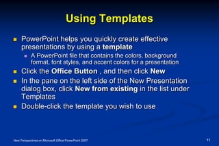 Using Templates
 PowerPoint helps you quickly create effective
presentations by using a template
 A PowerPoint file that contains the colors, background
format, font styles, and accent colors for a presentation
 Click the Office Button , and then click New
 In the pane on the left side of the New Presentation
dialog box, click New from existing in the list under
Templates
 Double-click the template you wish to use
New Perspectives on Microsoft Office PowerPoint 2007 11
 