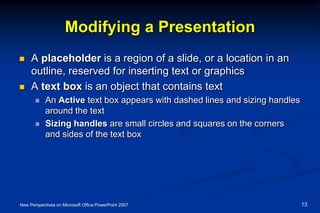 Modifying a Presentation
 A placeholder is a region of a slide, or a location in an
outline, reserved for inserting text or graphics
 A text box is an object that contains text
 An Active text box appears with dashed lines and sizing handles
around the text
 Sizing handles are small circles and squares on the corners
and sides of the text box
New Perspectives on Microsoft Office PowerPoint 2007 13
 