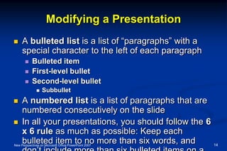 Modifying a Presentation
 A bulleted list is a list of “paragraphs” with a
special character to the left of each paragraph
 Bulleted item
 First-level bullet
 Second-level bullet
 Subbullet
 A numbered list is a list of paragraphs that are
numbered consecutively on the slide
 In all your presentations, you should follow the 6
x 6 rule as much as possible: Keep each
bulleted item to no more than six words, andNew Perspectives on Microsoft Office PowerPoint 2007 14
 