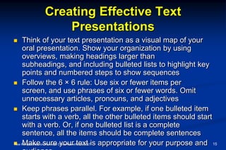 Creating Effective Text
Presentations
 Think of your text presentation as a visual map of your
oral presentation. Show your organization by using
overviews, making headings larger than
subheadings, and including bulleted lists to highlight key
points and numbered steps to show sequences
 Follow the 6 × 6 rule: Use six or fewer items per
screen, and use phrases of six or fewer words. Omit
unnecessary articles, pronouns, and adjectives
 Keep phrases parallel. For example, if one bulleted item
starts with a verb, all the other bulleted items should start
with a verb. Or, if one bulleted list is a complete
sentence, all the items should be complete sentences
 Make sure your text is appropriate for your purpose andNew Perspectives on Microsoft Office PowerPoint 2007 15
 