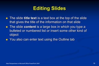 Editing Slides
 The slide title text is a text box at the top of the slide
that gives the title of the information on that slide
 The slide content is a large box in which you type a
bulleted or numbered list or insert some other kind of
object
 You also can enter text using the Outline tab
New Perspectives on Microsoft Office PowerPoint 2007 16
 