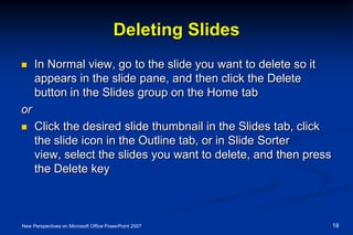 Deleting Slides
 In Normal view, go to the slide you want to delete so it
appears in the slide pane, and then click the Delete
button in the Slides group on the Home tab
or
 Click the desired slide thumbnail in the Slides tab, click
the slide icon in the Outline tab, or in Slide Sorter
view, select the slides you want to delete, and then press
the Delete key
New Perspectives on Microsoft Office PowerPoint 2007 18
 