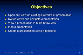 Objectives
 Open and view an existing PowerPoint presentation
 Switch views and navigate a presentation
 View a presentation in Slide Show view
 Plan a presentation
 Create a presentation using a template
New Perspectives on Microsoft Office PowerPoint 2007 2
 