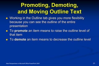 Promoting, Demoting,
and Moving Outline Text
 Working in the Outline tab gives you more flexibility
because you can see the outline of the entire
presentation
 To promote an item means to raise the outline level of
that item
 To demote an item means to decrease the outline level
New Perspectives on Microsoft Office PowerPoint 2007 21
 