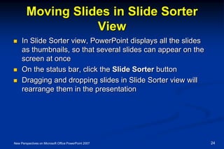 Moving Slides in Slide Sorter
View
 In Slide Sorter view, PowerPoint displays all the slides
as thumbnails, so that several slides can appear on the
screen at once
 On the status bar, click the Slide Sorter button
 Dragging and dropping slides in Slide Sorter view will
rearrange them in the presentation
New Perspectives on Microsoft Office PowerPoint 2007 24
 