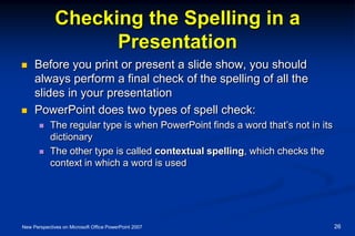 Checking the Spelling in a
Presentation
 Before you print or present a slide show, you should
always perform a final check of the spelling of all the
slides in your presentation
 PowerPoint does two types of spell check:
 The regular type is when PowerPoint finds a word that’s not in its
dictionary
 The other type is called contextual spelling, which checks the
context in which a word is used
New Perspectives on Microsoft Office PowerPoint 2007 26
 