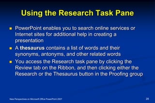 Using the Research Task Pane
 PowerPoint enables you to search online services or
Internet sites for additional help in creating a
presentation
 A thesaurus contains a list of words and their
synonyms, antonyms, and other related words
 You access the Research task pane by clicking the
Review tab on the Ribbon, and then clicking either the
Research or the Thesaurus button in the Proofing group
New Perspectives on Microsoft Office PowerPoint 2007 28
 