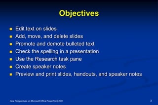 Objectives
 Edit text on slides
 Add, move, and delete slides
 Promote and demote bulleted text
 Check the spelling in a presentation
 Use the Research task pane
 Create speaker notes
 Preview and print slides, handouts, and speaker notes
New Perspectives on Microsoft Office PowerPoint 2007 3
 