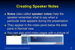 Creating Speaker Notes
 Notes (also called speaker notes) help the
speaker remember what to say when a
particular slide appears during the presentation
 They appear in the notes pane below the slide
pane in Normal view
 You can also print notes pages with a picture of
and notes about each slide
New Perspectives on Microsoft Office PowerPoint 2007 30
 