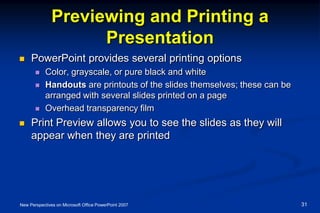 Previewing and Printing a
Presentation
 PowerPoint provides several printing options
 Color, grayscale, or pure black and white
 Handouts are printouts of the slides themselves; these can be
arranged with several slides printed on a page
 Overhead transparency film
 Print Preview allows you to see the slides as they will
appear when they are printed
New Perspectives on Microsoft Office PowerPoint 2007 31
 