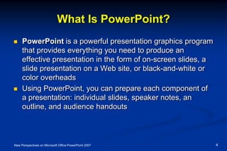 What Is PowerPoint?
 PowerPoint is a powerful presentation graphics program
that provides everything you need to produce an
effective presentation in the form of on-screen slides, a
slide presentation on a Web site, or black-and-white or
color overheads
 Using PowerPoint, you can prepare each component of
a presentation: individual slides, speaker notes, an
outline, and audience handouts
New Perspectives on Microsoft Office PowerPoint 2007 4
 