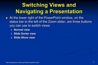 Switching Views and
Navigating a Presentation
 At the lower right of the PowerPoint window, on the
status bar to the left of the Zoom slider, are three buttons
you can use to switch views
 Normal view
 Slide Sorter view
 Slide Show view
New Perspectives on Microsoft Office PowerPoint 2007 7
 