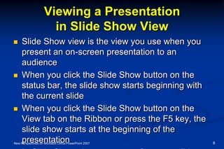 Viewing a Presentation
in Slide Show View
 Slide Show view is the view you use when you
present an on-screen presentation to an
audience
 When you click the Slide Show button on the
status bar, the slide show starts beginning with
the current slide
 When you click the Slide Show button on the
View tab on the Ribbon or press the F5 key, the
slide show starts at the beginning of the
presentationNew Perspectives on Microsoft Office PowerPoint 2007 8
 