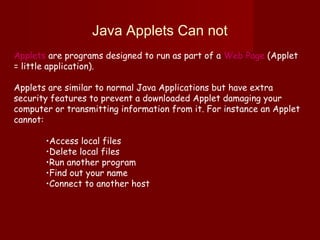 Java Applets Can not
Applets are programs designed to run as part of a Web Page (Applet
= little application).
Applets are similar to normal Java Applications but have extra
security features to prevent a downloaded Applet damaging your
computer or transmitting information from it. For instance an Applet
cannot:
•Access local files
•Delete local files
•Run another program
•Find out your name
•Connect to another host
 