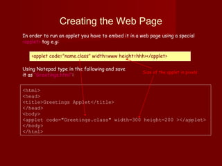 Creating the Web Page
In order to run an applet you have to embed it in a web page using a special
<applet> tag e.g:
<applet code="name.class" width=www height=hhh></applet>
<html>
<head>
<title>Greetings Applet</title>
</head>
<body>
<applet code="Greetings.class" width=300 height=200 ></applet>
</body>
</html>
Using Notepad type in the following and save
it as "Greetings.html":
Size of the applet in pixels
 