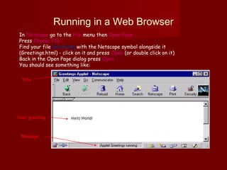 Running in a Web Browser
In Netscape go to the File menu then Open Page ...
Press Choose File...
Find your file Greetings with the Netscape symbol alongside it
(Greetings.html) - click on it and press Open (or double click on it)
Back in the Open Page dialog press Open
You should see something like:
Title
Your greeting
Message
 